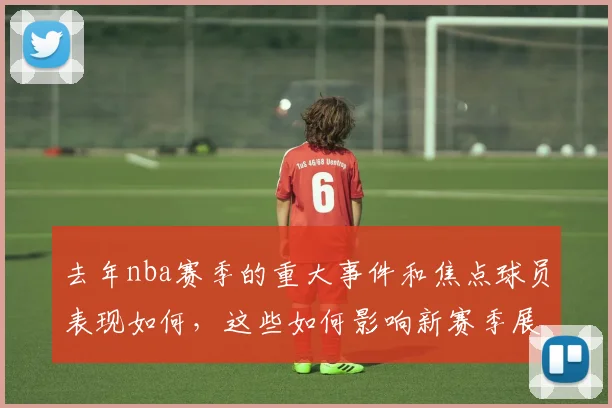 去年nba赛季的重大事件和焦点球员表现如何，这些如何影响新赛季展望