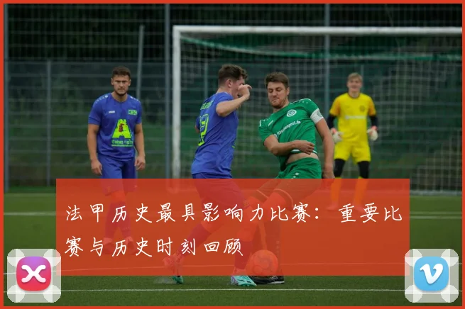 法甲历史最具影响力比赛：重要比赛与历史时刻回顾