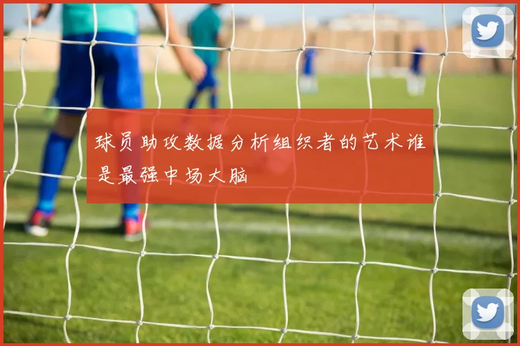 球员助攻数据分析组织者的艺术谁是最强中场大脑