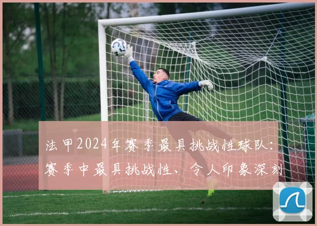 法甲2024年赛季最具挑战性球队：赛季中最具挑战性、令人印象深刻的球队