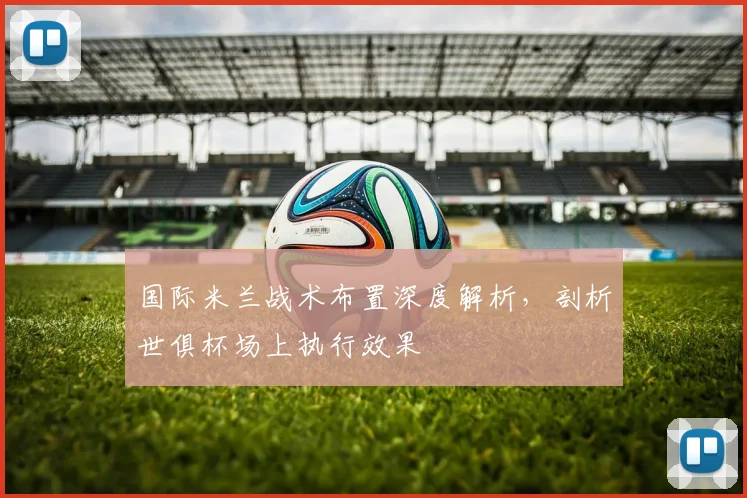 国际米兰战术布置深度解析，剖析世俱杯场上执行效果